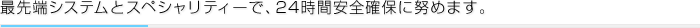 最先端システムとスペシャリティーで、24時間安全確保に努めます。