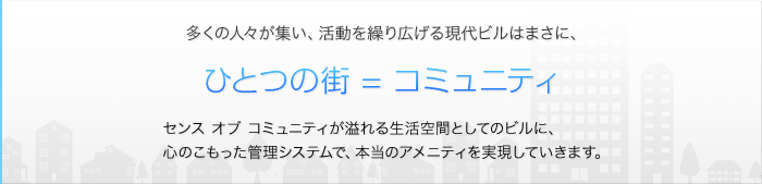 多くの人々が集い、活動を繰り広げる現代ビルはまさに、
ひとつの街 = コミュニティ
センス オブ コミュニティが溢れる生活空間としてのビルに、
心のこもった管理システムで、本当のアメニティを実現していきます。